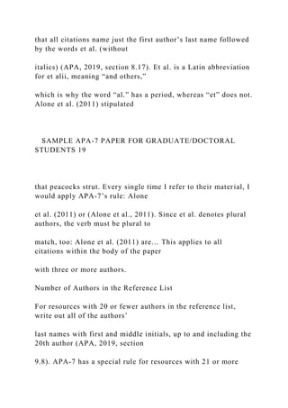 that all citations name just the first author’s last name followed
by the words et al. (without
italics) (APA, 2019, section 8.17). Et al. is a Latin abbreviation
for et alii, meaning “and others,”
which is why the word “al.” has a period, whereas “et” does not.
Alone et al. (2011) stipulated
SAMPLE APA-7 PAPER FOR GRADUATE/DOCTORAL
STUDENTS 19
that peacocks strut. Every single time I refer to their material, I
would apply APA-7’s rule: Alone
et al. (2011) or (Alone et al., 2011). Since et al. denotes plural
authors, the verb must be plural to
match, too: Alone et al. (2011) are… This applies to all
citations within the body of the paper
with three or more authors.
Number of Authors in the Reference List
For resources with 20 or fewer authors in the reference list,
write out all of the authors’
last names with first and middle initials, up to and including the
20th author (APA, 2019, section
9.8). APA-7 has a special rule for resources with 21 or more
 
