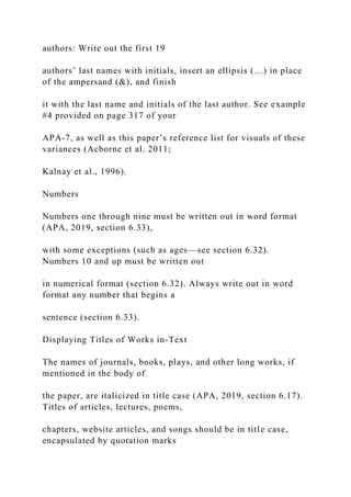 authors: Write out the first 19
authors’ last names with initials, insert an ellipsis (…) in place
of the ampersand (&), and finish
it with the last name and initials of the last author. See example
#4 provided on page 317 of your
APA-7, as well as this paper’s reference list for visuals of these
variances (Acborne et al. 2011;
Kalnay et al., 1996).
Numbers
Numbers one through nine must be written out in word format
(APA, 2019, section 6.33),
with some exceptions (such as ages—see section 6.32).
Numbers 10 and up must be written out
in numerical format (section 6.32). Always write out in word
format any number that begins a
sentence (section 6.33).
Displaying Titles of Works in-Text
The names of journals, books, plays, and other long works, if
mentioned in the body of
the paper, are italicized in title case (APA, 2019, section 6.17).
Titles of articles, lectures, poems,
chapters, website articles, and songs should be in title case,
encapsulated by quotation marks
 