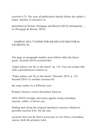 (section 6.7). The year of publication should follow the author’s
name, whether in narrative or
parenthetical format: Perigogn and Brazel (2012) anticipated…,
or (Perigogn & Brazel, 2012).
SAMPLE APA-7 PAPER FOR GRADUATE/DOCTORAL
STUDENTS 20
The page or paragraph number must follow after the direct
quote. Second (2015) asserted that
“paper planes can fly to the moon” (p. 13). You can restate that
with a parenthetical citation as:
“Paper planes can fly to the moon” (Second, 2015, p. 13).
Second (2011) is another resource by
the same author in a different year.
Primary Sources versus Secondary Sources
APA (2019) strongly advocates against using secondary
sources; rather, it favors you
finding and citing the original (primary) resource whenever
possible (section 8.6). On the rare
occasion that you do find it necessary to cite from a secondary
source, both the primary (who
 