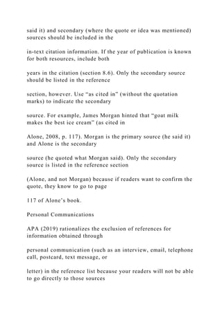 said it) and secondary (where the quote or idea was mentioned)
sources should be included in the
in-text citation information. If the year of publication is known
for both resources, include both
years in the citation (section 8.6). Only the secondary source
should be listed in the reference
section, however. Use “as cited in” (without the quotation
marks) to indicate the secondary
source. For example, James Morgan hinted that “goat milk
makes the best ice cream” (as cited in
Alone, 2008, p. 117). Morgan is the primary source (he said it)
and Alone is the secondary
source (he quoted what Morgan said). Only the secondary
source is listed in the reference section
(Alone, and not Morgan) because if readers want to confirm the
quote, they know to go to page
117 of Alone’s book.
Personal Communications
APA (2019) rationalizes the exclusion of references for
information obtained through
personal communication (such as an interview, email, telephone
call, postcard, text message, or
letter) in the reference list because your readers will not be able
to go directly to those sources
 