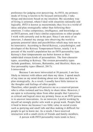 preference for judging over perceiving. As INTJ, my primary
mode of living is known to be focused intrinsically; I take
things and decisions based on my intuition. My secondary way
of living is external, where I deal with situations rationally and
logically. INTJ is known as masterminds; they live in a world of
ideas and plan strategically rather than following their
emotions. I value competence, intelligence, and knowledge as
an INTJ person, and I have similar expectations to other people
I work with currently and in the past. Since I am more of an
introvert, I channel my energy into observing the world to
generate potential ideas and possibilities which may turn out to
be innovative. According to David Keirsey, a psychologist, and
developer of the Keirsey Temperament Sorter, nearly 1 to 4
percent of the world's population has an INTJ personality type.
Keirsey's four temperaments are better known as their
subdivided sixteen kinds of personalities. The four-character
types, according to Keirsey. The sixteen personality types
include guardians, Artisans, Rationales, and Idealists; there are
four personality types (Daniel, 2017).
I-introverted
Because I am more introverted at 38 percent, I am less
likely to interact with others and share my ideas. I spend much
of my time on my mind thinking about new ideas and how to
plan strategically. As a result, I usually have little interest in
the thoughts and feelings of other people.
Therefore, other people will perceive me as a reserved person
who is often isolated and less likely to share ideas. However, I
am open to welcoming ideas from other people that I perceive
as critical and logical since my primary focus as an INTJ person
is to uncover innovations. As an introvert, I prefer working by
myself ad strongly prefer solo work to group work. People find
it hard to know me because I see little value in social events
such as partying and small talk and thus making it difficult for
people to get to know me. As a result, I have reserved
interaction with a small circle of friends and family members.
A person with INTJ personality traits tends to have
 
