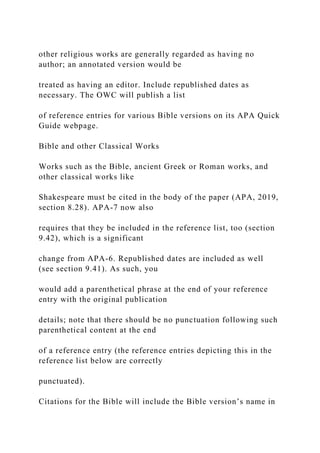 other religious works are generally regarded as having no
author; an annotated version would be
treated as having an editor. Include republished dates as
necessary. The OWC will publish a list
of reference entries for various Bible versions on its APA Quick
Guide webpage.
Bible and other Classical Works
Works such as the Bible, ancient Greek or Roman works, and
other classical works like
Shakespeare must be cited in the body of the paper (APA, 2019,
section 8.28). APA-7 now also
requires that they be included in the reference list, too (section
9.42), which is a significant
change from APA-6. Republished dates are included as well
(see section 9.41). As such, you
would add a parenthetical phrase at the end of your reference
entry with the original publication
details; note that there should be no punctuation following such
parenthetical content at the end
of a reference entry (the reference entries depicting this in the
reference list below are correctly
punctuated).
Citations for the Bible will include the Bible version’s name in
 