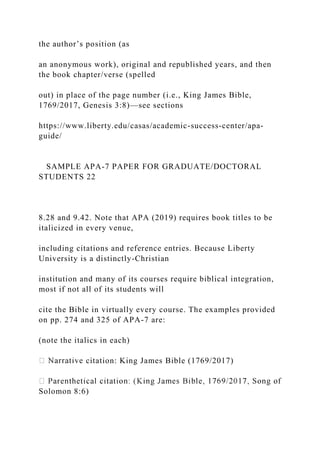 the author’s position (as
an anonymous work), original and republished years, and then
the book chapter/verse (spelled
out) in place of the page number (i.e., King James Bible,
1769/2017, Genesis 3:8)—see sections
https://www.liberty.edu/casas/academic-success-center/apa-
guide/
SAMPLE APA-7 PAPER FOR GRADUATE/DOCTORAL
STUDENTS 22
8.28 and 9.42. Note that APA (2019) requires book titles to be
italicized in every venue,
including citations and reference entries. Because Liberty
University is a distinctly-Christian
institution and many of its courses require biblical integration,
most if not all of its students will
cite the Bible in virtually every course. The examples provided
on pp. 274 and 325 of APA-7 are:
(note the italics in each)
citation: King James Bible (1769/2017)
Solomon 8:6)
 