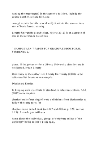 naming the presenter(s) in the author’s position. Include the
course number, lecture title, and
enough details for others to identify it within that course, in a
sort of book format, naming
Liberty University as publisher. Peters (2012) is an example of
this in the reference list of this
SAMPLE APA-7 PAPER FOR GRADUATE/DOCTORAL
STUDENTS 23
paper. If the presenter for a Liberty University class lecture is
not named, credit Liberty
University as the author; see Liberty University (2020) in the
reference list below as an example.
Dictionary Entries
In keeping with its efforts to standardize reference entries, APA
(2019) now requires
citation and referencing of word definitions from dictionaries to
follow the same rules for
chapters in an edited book (see #47 and #48 on p. 328; section
8.13). As such, you will now
name either the individual, group, or corporate author of the
dictionary in the author’s place (e.g.,
 