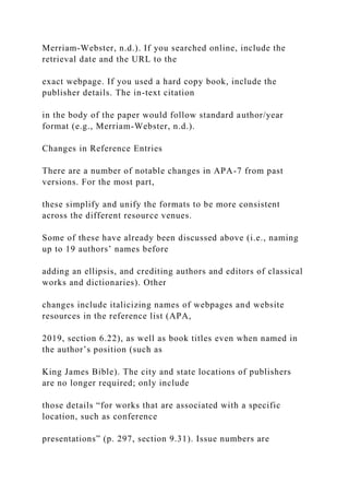 Merriam-Webster, n.d.). If you searched online, include the
retrieval date and the URL to the
exact webpage. If you used a hard copy book, include the
publisher details. The in-text citation
in the body of the paper would follow standard author/year
format (e.g., Merriam-Webster, n.d.).
Changes in Reference Entries
There are a number of notable changes in APA-7 from past
versions. For the most part,
these simplify and unify the formats to be more consistent
across the different resource venues.
Some of these have already been discussed above (i.e., naming
up to 19 authors’ names before
adding an ellipsis, and crediting authors and editors of classical
works and dictionaries). Other
changes include italicizing names of webpages and website
resources in the reference list (APA,
2019, section 6.22), as well as book titles even when named in
the author’s position (such as
King James Bible). The city and state locations of publishers
are no longer required; only include
those details “for works that are associated with a specific
location, such as conference
presentations” (p. 297, section 9.31). Issue numbers are
 