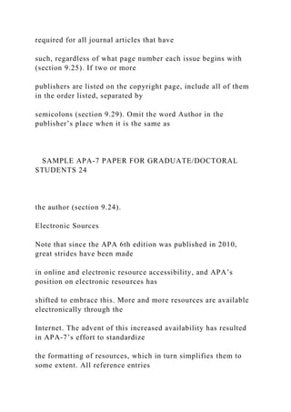 required for all journal articles that have
such, regardless of what page number each issue begins with
(section 9.25). If two or more
publishers are listed on the copyright page, include all of them
in the order listed, separated by
semicolons (section 9.29). Omit the word Author in the
publisher’s place when it is the same as
SAMPLE APA-7 PAPER FOR GRADUATE/DOCTORAL
STUDENTS 24
the author (section 9.24).
Electronic Sources
Note that since the APA 6th edition was published in 2010,
great strides have been made
in online and electronic resource accessibility, and APA’s
position on electronic resources has
shifted to embrace this. More and more resources are available
electronically through the
Internet. The advent of this increased availability has resulted
in APA-7’s effort to standardize
the formatting of resources, which in turn simplifies them to
some extent. All reference entries
 