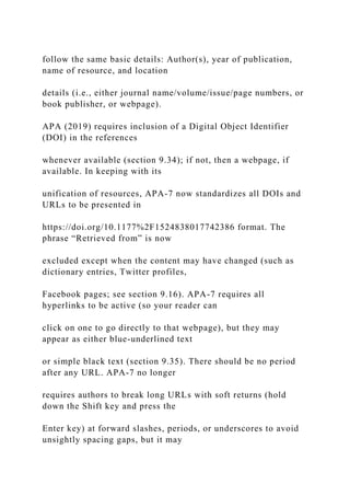 follow the same basic details: Author(s), year of publication,
name of resource, and location
details (i.e., either journal name/volume/issue/page numbers, or
book publisher, or webpage).
APA (2019) requires inclusion of a Digital Object Identifier
(DOI) in the references
whenever available (section 9.34); if not, then a webpage, if
available. In keeping with its
unification of resources, APA-7 now standardizes all DOIs and
URLs to be presented in
https://doi.org/10.1177%2F1524838017742386 format. The
phrase “Retrieved from” is now
excluded except when the content may have changed (such as
dictionary entries, Twitter profiles,
Facebook pages; see section 9.16). APA-7 requires all
hyperlinks to be active (so your reader can
click on one to go directly to that webpage), but they may
appear as either blue-underlined text
or simple black text (section 9.35). There should be no period
after any URL. APA-7 no longer
requires authors to break long URLs with soft returns (hold
down the Shift key and press the
Enter key) at forward slashes, periods, or underscores to avoid
unsightly spacing gaps, but it may
 