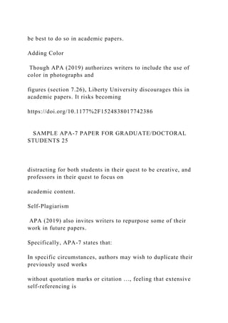 be best to do so in academic papers.
Adding Color
Though APA (2019) authorizes writers to include the use of
color in photographs and
figures (section 7.26), Liberty University discourages this in
academic papers. It risks becoming
https://doi.org/10.1177%2F1524838017742386
SAMPLE APA-7 PAPER FOR GRADUATE/DOCTORAL
STUDENTS 25
distracting for both students in their quest to be creative, and
professors in their quest to focus on
academic content.
Self-Plagiarism
APA (2019) also invites writers to repurpose some of their
work in future papers.
Specifically, APA-7 states that:
In specific circumstances, authors may wish to duplicate their
previously used works
without quotation marks or citation …, feeling that extensive
self-referencing is
 
