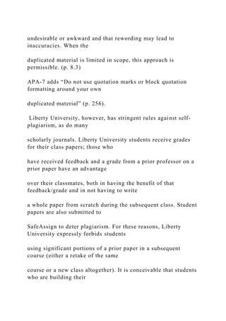 undesirable or awkward and that rewording may lead to
inaccuracies. When the
duplicated material is limited in scope, this approach is
permissible. (p. 8.3)
APA-7 adds “Do not use quotation marks or block quotation
formatting around your own
duplicated material” (p. 256).
Liberty University, however, has stringent rules against self-
plagiarism, as do many
scholarly journals. Liberty University students receive grades
for their class papers; those who
have received feedback and a grade from a prior professor on a
prior paper have an advantage
over their classmates, both in having the benefit of that
feedback/grade and in not having to write
a whole paper from scratch during the subsequent class. Student
papers are also submitted to
SafeAssign to deter plagiarism. For these reasons, Liberty
University expressly forbids students
using significant portions of a prior paper in a subsequent
course (either a retake of the same
course or a new class altogether). It is conceivable that students
who are building their
 