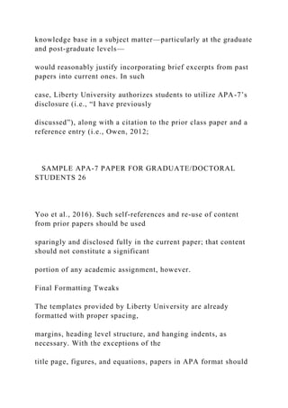 knowledge base in a subject matter—particularly at the graduate
and post-graduate levels—
would reasonably justify incorporating brief excerpts from past
papers into current ones. In such
case, Liberty University authorizes students to utilize APA-7’s
disclosure (i.e., “I have previously
discussed”), along with a citation to the prior class paper and a
reference entry (i.e., Owen, 2012;
SAMPLE APA-7 PAPER FOR GRADUATE/DOCTORAL
STUDENTS 26
Yoo et al., 2016). Such self-references and re-use of content
from prior papers should be used
sparingly and disclosed fully in the current paper; that content
should not constitute a significant
portion of any academic assignment, however.
Final Formatting Tweaks
The templates provided by Liberty University are already
formatted with proper spacing,
margins, heading level structure, and hanging indents, as
necessary. With the exceptions of the
title page, figures, and equations, papers in APA format should
 