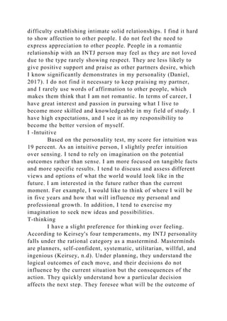 difficulty establishing intimate solid relationships. I find it hard
to show affection to other people. I do not feel the need to
express appreciation to other people. People in a romantic
relationship with an INTJ person may feel as they are not loved
due to the type rarely showing respect. They are less likely to
give positive support and praise as other partners desire, which
I know significantly demonstrates in my personality (Daniel,
2017). I do not find it necessary to keep praising my partner,
and I rarely use words of affirmation to other people, which
makes them think that I am not romantic. In terms of career, I
have great interest and passion in pursuing what I live to
become more skilled and knowledgeable in my field of study. I
have high expectations, and I see it as my responsibility to
become the better version of myself.
I -Intuitive
Based on the personality test, my score for intuition was
19 percent. As an intuitive person, I slightly prefer intuition
over sensing. I tend to rely on imagination on the potential
outcomes rather than sense. I am more focused on tangible facts
and more specific results. I tend to discuss and assess different
views and options of what the world would look like in the
future. I am interested in the future rather than the current
moment. For example, I would like to think of where I will be
in five years and how that will influence my personal and
professional growth. In addition, I tend to exercise my
imagination to seek new ideas and possibilities.
T-thinking
I have a slight preference for thinking over feeling.
According to Keirsey's four temperaments, my INTJ personality
falls under the rational category as a mastermind. Masterminds
are planners, self-confident, systematic, utilitarian, willful, and
ingenious (Keirsey, n.d). Under planning, they understand the
logical outcomes of each move, and their decisions do not
influence by the current situation but the consequences of the
action. They quickly understand how a particular decision
affects the next step. They foresee what will be the outcome of
 