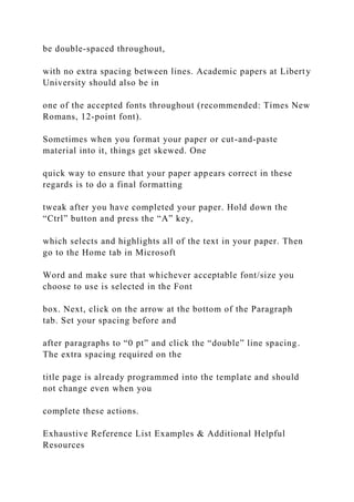 be double-spaced throughout,
with no extra spacing between lines. Academic papers at Liberty
University should also be in
one of the accepted fonts throughout (recommended: Times New
Romans, 12-point font).
Sometimes when you format your paper or cut-and-paste
material into it, things get skewed. One
quick way to ensure that your paper appears correct in these
regards is to do a final formatting
tweak after you have completed your paper. Hold down the
“Ctrl” button and press the “A” key,
which selects and highlights all of the text in your paper. Then
go to the Home tab in Microsoft
Word and make sure that whichever acceptable font/size you
choose to use is selected in the Font
box. Next, click on the arrow at the bottom of the Paragraph
tab. Set your spacing before and
after paragraphs to “0 pt” and click the “double” line spacing.
The extra spacing required on the
title page is already programmed into the template and should
not change even when you
complete these actions.
Exhaustive Reference List Examples & Additional Helpful
Resources
 