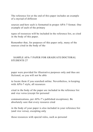 The reference list at the end of this paper includes an example
of a myriad of different
sources and how each is formatted in proper APA-7 format. One
example of each of the primary
types of resources will be included in the reference list, as cited
in the body of this paper.
Remember that, for purposes of this paper only, many of the
sources cited in the body of the
SAMPLE APA-7 PAPER FOR GRADUATE/DOCTORAL
STUDENTS 27
paper were provided for illustrative purposes only and thus are
fictional, so you will not be able
to locate them if you searched online. Nevertheless, in keeping
with APA-7 style, all resources
cited in the body of the paper are included in the reference list
and vice versa (except for personal
communications, per APA-7’s published exceptions). Be
absolutely sure that every resource cited
in the body of your paper is also included in your reference list
(and vice versa), excepting only
those resources with special rules, such as personal
 