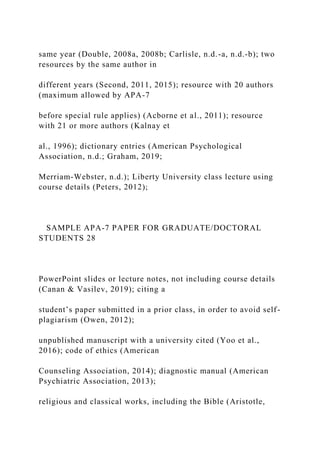 same year (Double, 2008a, 2008b; Carlisle, n.d.-a, n.d.-b); two
resources by the same author in
different years (Second, 2011, 2015); resource with 20 authors
(maximum allowed by APA-7
before special rule applies) (Acborne et al., 2011); resource
with 21 or more authors (Kalnay et
al., 1996); dictionary entries (American Psychological
Association, n.d.; Graham, 2019;
Merriam-Webster, n.d.); Liberty University class lecture using
course details (Peters, 2012);
SAMPLE APA-7 PAPER FOR GRADUATE/DOCTORAL
STUDENTS 28
PowerPoint slides or lecture notes, not including course details
(Canan & Vasilev, 2019); citing a
student’s paper submitted in a prior class, in order to avoid self-
plagiarism (Owen, 2012);
unpublished manuscript with a university cited (Yoo et al.,
2016); code of ethics (American
Counseling Association, 2014); diagnostic manual (American
Psychiatric Association, 2013);
religious and classical works, including the Bible (Aristotle,
 