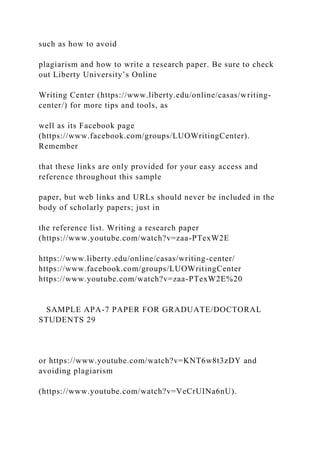 such as how to avoid
plagiarism and how to write a research paper. Be sure to check
out Liberty University’s Online
Writing Center (https://www.liberty.edu/online/casas/writing-
center/) for more tips and tools, as
well as its Facebook page
(https://www.facebook.com/groups/LUOWritingCenter).
Remember
that these links are only provided for your easy access and
reference throughout this sample
paper, but web links and URLs should never be included in the
body of scholarly papers; just in
the reference list. Writing a research paper
(https://www.youtube.com/watch?v=zaa-PTexW2E
https://www.liberty.edu/online/casas/writing-center/
https://www.facebook.com/groups/LUOWritingCenter
https://www.youtube.com/watch?v=zaa-PTexW2E%20
SAMPLE APA-7 PAPER FOR GRADUATE/DOCTORAL
STUDENTS 29
or https://www.youtube.com/watch?v=KNT6w8t3zDY and
avoiding plagiarism
(https://www.youtube.com/watch?v=VeCrUINa6nU).
 