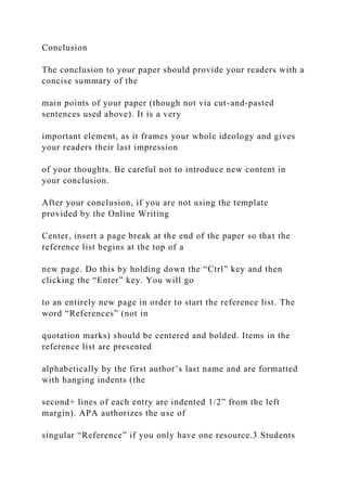 Conclusion
The conclusion to your paper should provide your readers with a
concise summary of the
main points of your paper (though not via cut-and-pasted
sentences used above). It is a very
important element, as it frames your whole ideology and gives
your readers their last impression
of your thoughts. Be careful not to introduce new content in
your conclusion.
After your conclusion, if you are not using the template
provided by the Online Writing
Center, insert a page break at the end of the paper so that the
reference list begins at the top of a
new page. Do this by holding down the “Ctrl” key and then
clicking the “Enter” key. You will go
to an entirely new page in order to start the reference list. The
word “References” (not in
quotation marks) should be centered and bolded. Items in the
reference list are presented
alphabetically by the first author’s last name and are formatted
with hanging indents (the
second+ lines of each entry are indented 1/2” from the left
margin). APA authorizes the use of
singular “Reference” if you only have one resource.3 Students
 