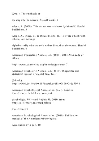 (2011). The emphasis of
the day after tomorrow. Strouthworks. 4
Alone, A. (2008). This author wrote a book by himself. Herald
Publishers. 5
Alone, A., Other, B., & Other, C. (2011). He wrote a book with
others, too: Arrange
alphabetically with the sole author first, then the others. Herald
Publishers. 6
American Counseling Association. (2014). 2014 ACA code of
ethics.
https://www.counseling.org/knowledge-center 7
American Psychiatric Association. (2013). Diagnostic and
statistical manual of mental disorders
(5th ed.).
https://www.doi.org/10.1176/appi.books.9780890425596 8
American Psychological Association. (n.d.). Positive
transference. In APA dictionary of
psychology. Retrieved August 31, 2019, from
https://dictionary.apa.org/positive-
transference 9
American Psychological Association. (2019). Publication
manual of the American Psychological
Association (7th ed.). 10
 
