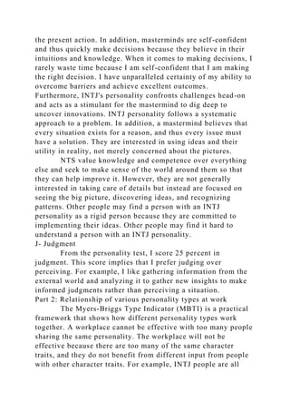 the present action. In addition, masterminds are self-confident
and thus quickly make decisions because they believe in their
intuitions and knowledge. When it comes to making decisions, I
rarely waste time because I am self-confident that I am making
the right decision. I have unparalleled certainty of my ability to
overcome barriers and achieve excellent outcomes.
Furthermore, INTJ's personality confronts challenges head-on
and acts as a stimulant for the mastermind to dig deep to
uncover innovations. INTJ personality follows a systematic
approach to a problem. In addition, a mastermind believes that
every situation exists for a reason, and thus every issue must
have a solution. They are interested in using ideas and their
utility in reality, not merely concerned about the pictures.
NTS value knowledge and competence over everything
else and seek to make sense of the world around them so that
they can help improve it. However, they are not generally
interested in taking care of details but instead are focused on
seeing the big picture, discovering ideas, and recognizing
patterns. Other people may find a person with an INTJ
personality as a rigid person because they are committed to
implementing their ideas. Other people may find it hard to
understand a person with an INTJ personality.
J- Judgment
From the personality test, I score 25 percent in
judgment. This score implies that I prefer judging over
perceiving. For example, I like gathering information from the
external world and analyzing it to gather new insights to make
informed judgments rather than perceiving a situation.
Part 2: Relationship of various personality types at work
The Myers-Briggs Type Indicator (MBTI) is a practical
framework that shows how different personality types work
together. A workplace cannot be effective with too many people
sharing the same personality. The workplace will not be
effective because there are too many of the same character
traits, and they do not benefit from different input from people
with other character traits. For example, INTJ people are all
 