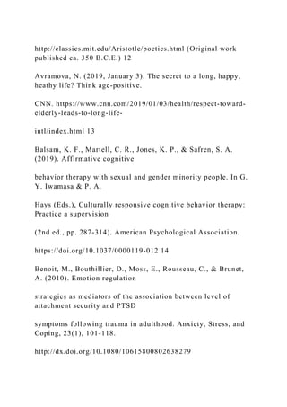 http://classics.mit.edu/Aristotle/poetics.html (Original work
published ca. 350 B.C.E.) 12
Avramova, N. (2019, January 3). The secret to a long, happy,
heathy life? Think age-positive.
CNN. https://www.cnn.com/2019/01/03/health/respect-toward-
elderly-leads-to-long-life-
intl/index.html 13
Balsam, K. F., Martell, C. R., Jones, K. P., & Safren, S. A.
(2019). Affirmative cognitive
behavior therapy with sexual and gender minority people. In G.
Y. Iwamasa & P. A.
Hays (Eds.), Culturally responsive cognitive behavior therapy:
Practice a supervision
(2nd ed., pp. 287-314). American Psychological Association.
https://doi.org/10.1037/0000119-012 14
Benoit, M., Bouthillier, D., Moss, E., Rousseau, C., & Brunet,
A. (2010). Emotion regulation
strategies as mediators of the association between level of
attachment security and PTSD
symptoms following trauma in adulthood. Anxiety, Stress, and
Coping, 23(1), 101-118.
http://dx.doi.org/10.1080/10615800802638279
 