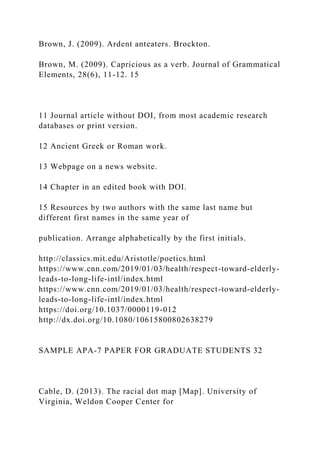 Brown, J. (2009). Ardent anteaters. Brockton.
Brown, M. (2009). Capricious as a verb. Journal of Grammatical
Elements, 28(6), 11-12. 15
11 Journal article without DOI, from most academic research
databases or print version.
12 Ancient Greek or Roman work.
13 Webpage on a news website.
14 Chapter in an edited book with DOI.
15 Resources by two authors with the same last name but
different first names in the same year of
publication. Arrange alphabetically by the first initials.
http://classics.mit.edu/Aristotle/poetics.html
https://www.cnn.com/2019/01/03/health/respect-toward-elderly-
leads-to-long-life-intl/index.html
https://www.cnn.com/2019/01/03/health/respect-toward-elderly-
leads-to-long-life-intl/index.html
https://doi.org/10.1037/0000119-012
http://dx.doi.org/10.1080/10615800802638279
SAMPLE APA-7 PAPER FOR GRADUATE STUDENTS 32
Cable, D. (2013). The racial dot map [Map]. University of
Virginia, Weldon Cooper Center for
 