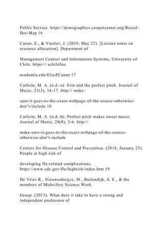 Public Service. https://demographics.coopercenter.org/Racial-
Dot-Map 16
Canan, E., & Vasilev, J. (2019, May 22). [Lecture notes on
resource allocation]. Department of
Management Control and Information Systems, University of
Chile. https:// uchilefau.
academia.edu/ElseZCanan 17
Carlisle, M. A. (n.d.-a). Erin and the perfect pitch. Journal of
Music, 21(3), 16-17. http:// make-
sure-it-goes-to-the-exact-webpage-of-the-source-otherwise-
don’t-include 18
Carlisle, M. A. (n.d.-b). Perfect pitch makes sweet music.
Journal of Music, 24(8), 3-6. http://
make-sure-it-goes-to-the-exact-webpage-of-the-source-
otherwise-don’t-include
Centers for Disease Control and Prevention. (2018, January 23).
People at high risk of
developing flu-related complications.
https://www.cdc.gov/flu/highrisk/index.htm 19
De Vries R., Nieuwenhuijze, M., Buitendijk, S. E., & the
members of Midwifery Science Work
Group. (2013). What does it take to have a strong and
independent profession of
 
