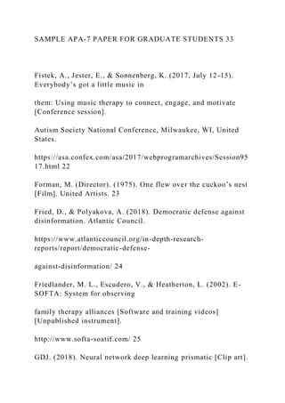 SAMPLE APA-7 PAPER FOR GRADUATE STUDENTS 33
Fistek, A., Jester, E., & Sonnenberg, K. (2017, July 12-15).
Everybody’s got a little music in
them: Using music therapy to connect, engage, and motivate
[Conference session].
Autism Society National Conference, Milwaukee, WI, United
States.
https://asa.confex.com/asa/2017/webprogramarchives/Session95
17.html 22
Forman, M. (Director). (1975). One flew over the cuckoo’s nest
[Film]. United Artists. 23
Fried, D., & Polyakova, A. (2018). Democratic defense against
disinformation. Atlantic Council.
https://www.atlanticcouncil.org/in-depth-research-
reports/report/democratic-defense-
against-disinformation/ 24
Friedlander, M. L., Escudero, V., & Heatherton, L. (2002). E-
SOFTA: System for observing
family therapy alliances [Software and training videos]
[Unpublished instrument].
http://www.softa-soatif.com/ 25
GDJ. (2018). Neural network deep learning prismatic [Clip art].
 