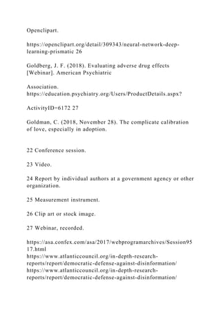 Openclipart.
https://openclipart.org/detail/309343/neural-network-deep-
learning-prismatic 26
Goldberg, J. F. (2018). Evaluating adverse drug effects
[Webinar]. American Psychiatric
Association.
https://education.psychiatry.org/Users/ProductDetails.aspx?
ActivityID=6172 27
Goldman, C. (2018, November 28). The complicate calibration
of love, especially in adoption.
22 Conference session.
23 Video.
24 Report by individual authors at a government agency or other
organization.
25 Measurement instrument.
26 Clip art or stock image.
27 Webinar, recorded.
https://asa.confex.com/asa/2017/webprogramarchives/Session95
17.html
https://www.atlanticcouncil.org/in-depth-research-
reports/report/democratic-defense-against-disinformation/
https://www.atlanticcouncil.org/in-depth-research-
reports/report/democratic-defense-against-disinformation/
 