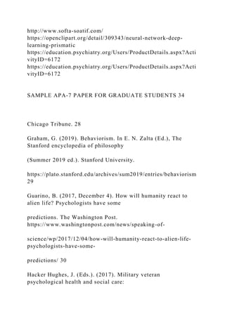 http://www.softa-soatif.com/
https://openclipart.org/detail/309343/neural-network-deep-
learning-prismatic
https://education.psychiatry.org/Users/ProductDetails.aspx?Acti
vityID=6172
https://education.psychiatry.org/Users/ProductDetails.aspx?Acti
vityID=6172
SAMPLE APA-7 PAPER FOR GRADUATE STUDENTS 34
Chicago Tribune. 28
Graham, G. (2019). Behaviorism. In E. N. Zalta (Ed.), The
Stanford encyclopedia of philosophy
(Summer 2019 ed.). Stanford University.
https://plato.stanford.edu/archives/sum2019/entries/behaviorism
29
Guarino, B. (2017, December 4). How will humanity react to
alien life? Psychologists have some
predictions. The Washington Post.
https://www.washingtonpost.com/news/speaking-of-
science/wp/2017/12/04/how-will-humanity-react-to-alien-life-
psychologists-have-some-
predictions/ 30
Hacker Hughes, J. (Eds.). (2017). Military veteran
psychological health and social care:
 