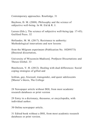 Contemporary approaches. Routledge. 31
Haybron, D. M. (2008). Philosophy and the science of
subjective well-being. In M. Eid & R. J.
Larsen (Eds.), The science of subjective well-being (pp. 17-43).
Guilford Press. 32
Hollander, M. M. (2017). Resistance to authority:
Methodological innovations and new lessons
from the Milgram experiment (Publication No. 10289373)
[Doctoral dissertation,
University of Wisconsin-Madison]. ProQuest Dissertations and
Theses Global. 33
Hutcheson, V. H. (2012). Dealing with dual differences: Social
coping strategies of gifted and
lesbian, gay, bisexual, transgender, and queer adolescents
[Master’s thesis, The College
28 Newspaper article without DOI, from most academic
research databases or print version
29 Entry in a dictionary, thesaurus, or encyclopedia, with
individual author.
30 Online newspaper article.
31 Edited book without a DOI, from most academic research
databases or print version.
 