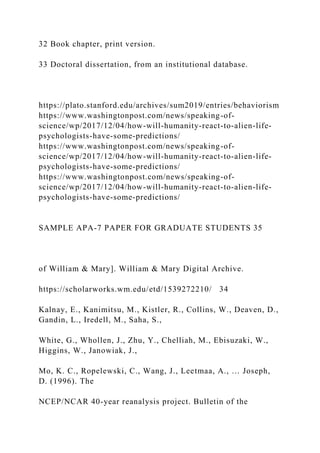 32 Book chapter, print version.
33 Doctoral dissertation, from an institutional database.
https://plato.stanford.edu/archives/sum2019/entries/behaviorism
https://www.washingtonpost.com/news/speaking-of-
science/wp/2017/12/04/how-will-humanity-react-to-alien-life-
psychologists-have-some-predictions/
https://www.washingtonpost.com/news/speaking-of-
science/wp/2017/12/04/how-will-humanity-react-to-alien-life-
psychologists-have-some-predictions/
https://www.washingtonpost.com/news/speaking-of-
science/wp/2017/12/04/how-will-humanity-react-to-alien-life-
psychologists-have-some-predictions/
SAMPLE APA-7 PAPER FOR GRADUATE STUDENTS 35
of William & Mary]. William & Mary Digital Archive.
https://scholarworks.wm.edu/etd/1539272210/ 34
Kalnay, E., Kanimitsu, M., Kistler, R., Collins, W., Deaven, D.,
Gandin, L., Iredell, M., Saha, S.,
White, G., Whollen, J., Zhu, Y., Chelliah, M., Ebisuzaki, W.,
Higgins, W., Janowiak, J.,
Mo, K. C., Ropelewski, C., Wang, J., Leetmaa, A., … Joseph,
D. (1996). The
NCEP/NCAR 40-year reanalysis project. Bulletin of the
 