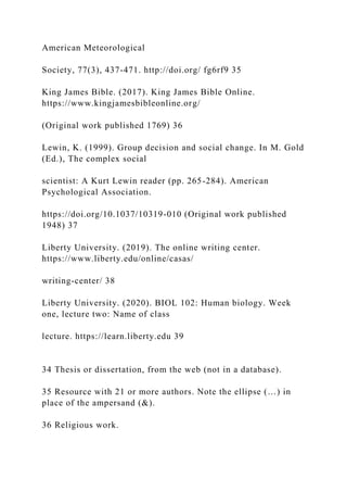 American Meteorological
Society, 77(3), 437-471. http://doi.org/ fg6rf9 35
King James Bible. (2017). King James Bible Online.
https://www.kingjamesbibleonline.org/
(Original work published 1769) 36
Lewin, K. (1999). Group decision and social change. In M. Gold
(Ed.), The complex social
scientist: A Kurt Lewin reader (pp. 265-284). American
Psychological Association.
https://doi.org/10.1037/10319-010 (Original work published
1948) 37
Liberty University. (2019). The online writing center.
https://www.liberty.edu/online/casas/
writing-center/ 38
Liberty University. (2020). BIOL 102: Human biology. Week
one, lecture two: Name of class
lecture. https://learn.liberty.edu 39
34 Thesis or dissertation, from the web (not in a database).
35 Resource with 21 or more authors. Note the ellipse (…) in
place of the ampersand (&).
36 Religious work.
 