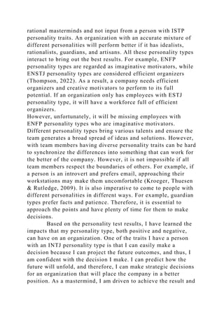 rational masterminds and not input from a person with ISTP
personality traits. An organization with an accurate mixture of
different personalities will perform better if it has idealists,
rationalists, guardians, and artisans. All these personality types
interact to bring out the best results. For example, ENFP
personality types are regarded as imaginative motivators, while
ENSTJ personality types are considered efficient organizers
(Thompson, 2022). As a result, a company needs efficient
organizers and creative motivators to perform to its full
potential. If an organization only has employees with ESTJ
personality type, it will have a workforce full of efficient
organizers.
However, unfortunately, it will be missing employees with
ENFP personality types who are imaginative motivators.
Different personality types bring various talents and ensure the
team generates a broad spread of ideas and solutions. However,
with team members having diverse personality traits can be hard
to synchronize the differences into something that can work for
the better of the company. However, it is not impossible if all
team members respect the boundaries of others. For example, if
a person is an introvert and prefers email, approaching their
workstations may make them uncomfortable (Kroeger, Thuesen
& Rutledge, 2009). It is also imperative to come to people with
different personalities in different ways. For example, guardian
types prefer facts and patience. Therefore, it is essential to
approach the points and have plenty of time for them to make
decisions.
Based on the personality test results, I have learned the
impacts that my personality type, both positive and negative,
can have on an organization. One of the traits I have a person
with an INTJ personality type is that I can easily make a
decision because I can project the future outcomes, and thus, I
am confident with the decision I make. I can predict how the
future will unfold, and therefore, I can make strategic decisions
for an organization that will place the company in a better
position. As a mastermind, I am driven to achieve the result and
 