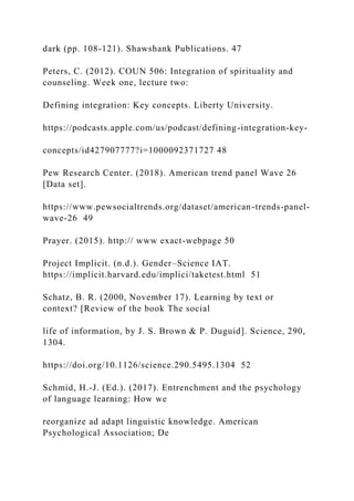 dark (pp. 108-121). Shawshank Publications. 47
Peters, C. (2012). COUN 506: Integration of spirituality and
counseling. Week one, lecture two:
Defining integration: Key concepts. Liberty University.
https://podcasts.apple.com/us/podcast/defining-integration-key-
concepts/id427907777?i=1000092371727 48
Pew Research Center. (2018). American trend panel Wave 26
[Data set].
https://www.pewsocialtrends.org/dataset/american-trends-panel-
wave-26 49
Prayer. (2015). http:// www exact-webpage 50
Project Implicit. (n.d.). Gender–Science IAT.
https://implicit.harvard.edu/implici/taketest.html 51
Schatz, B. R. (2000, November 17). Learning by text or
context? [Review of the book The social
life of information, by J. S. Brown & P. Duguid]. Science, 290,
1304.
https://doi.org/10.1126/science.290.5495.1304 52
Schmid, H.-J. (Ed.). (2017). Entrenchment and the psychology
of language learning: How we
reorganize ad adapt linguistic knowledge. American
Psychological Association; De
 