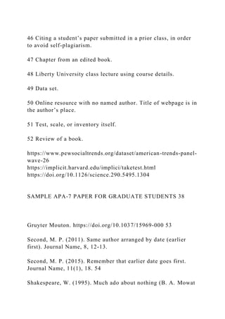 46 Citing a student’s paper submitted in a prior class, in order
to avoid self-plagiarism.
47 Chapter from an edited book.
48 Liberty University class lecture using course details.
49 Data set.
50 Online resource with no named author. Title of webpage is in
the author’s place.
51 Test, scale, or inventory itself.
52 Review of a book.
https://www.pewsocialtrends.org/dataset/american-trends-panel-
wave-26
https://implicit.harvard.edu/implici/taketest.html
https://doi.org/10.1126/science.290.5495.1304
SAMPLE APA-7 PAPER FOR GRADUATE STUDENTS 38
Gruyter Mouton. https://doi.org/10.1037/15969-000 53
Second, M. P. (2011). Same author arranged by date (earlier
first). Journal Name, 8, 12-13.
Second, M. P. (2015). Remember that earlier date goes first.
Journal Name, 11(1), 18. 54
Shakespeare, W. (1995). Much ado about nothing (B. A. Mowat
 