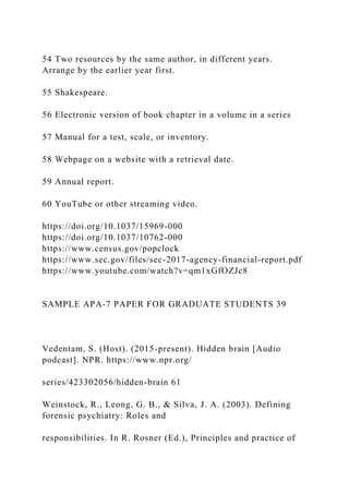 54 Two resources by the same author, in different years.
Arrange by the earlier year first.
55 Shakespeare.
56 Electronic version of book chapter in a volume in a series
57 Manual for a test, scale, or inventory.
58 Webpage on a website with a retrieval date.
59 Annual report.
60 YouTube or other streaming video.
https://doi.org/10.1037/15969-000
https://doi.org/10.1037/10762-000
https://www.census.gov/popclock
https://www.sec.gov/files/sec-2017-agency-financial-report.pdf
https://www.youtube.com/watch?v=qm1xGfOZJc8
SAMPLE APA-7 PAPER FOR GRADUATE STUDENTS 39
Vedentam, S. (Host). (2015-present). Hidden brain [Audio
podcast]. NPR. https://www.npr.org/
series/423302056/hidden-brain 61
Weinstock, R., Leong, G. B., & Silva, J. A. (2003). Defining
forensic psychiatry: Roles and
responsibilities. In R. Rosner (Ed.), Principles and practice of
 
