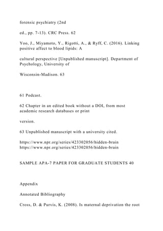 forensic psychiatry (2nd
ed., pp. 7-13). CRC Press. 62
Yoo, J., Miyamoto, Y., Rigotti, A., & Ryff, C. (2016). Linking
positive affect to blood lipids: A
cultural perspective [Unpublished manuscript]. Department of
Psychology, University of
Wisconsin-Madison. 63
61 Podcast.
62 Chapter in an edited book without a DOI, from most
academic research databases or print
version.
63 Unpublished manuscript with a university cited.
https://www.npr.org/series/423302056/hidden-brain
https://www.npr.org/series/423302056/hidden-brain
SAMPLE APA-7 PAPER FOR GRADUATE STUDENTS 40
Appendix
Annotated Bibliography
Cross, D. & Purvis, K. (2008). Is maternal deprivation the root
 
