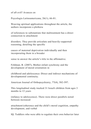 of all evil? Avances en
Psycologia Latinoamericana, 26(1), 66-81.
Weaving spiritual applications throughout the article, the
authors incorporate a plethora
of references to substantiate that maltreatment has a direct
connection to attachment
disorders. They provide articulate and heavily-supported
reasoning, detailing the specific
causes of maternal deprivation individually and then
incorporating them in a broader
sense to answer the article’s title in the affirmative.
Feldman, R. (2007), Mother-infant synchrony and the
development of moral orientation in
childhood and adolescence: Direct and indirect mechanisms of
developmental continuity.
American Journal of Orthopsychiatry, 77(4), 582-597.
This longitudinal study tracked 31 Israeli children from ages 3
months to 13 years
(infancy to adolescence). There were direct parallels noted
between increased
attachment/coherence and the child’s moral cognition, empathy
development, and verbal
IQ. Toddlers who were able to regulate their own behavior later
 
