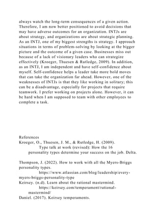 always watch the long-term consequences of a given action.
Therefore, I am now better positioned to avoid decisions that
may have adverse outcomes for an organization. INTJs are
about strategy, and organizations are about strategic planning.
As an INTJ, one of my biggest strengths is strategy. I approach
situations in terms of problem-solving by looking at the bigger
picture and the outcome of a given case. Businesses miss out
because of a lack of visionary leaders who can strategize
effectively (Kroeger, Thuesen & Rutledge, 2009). In addition,
as an INTJ, I am independent and have self-confidence about
myself. Self-confidence helps a leader take more bold moves
that can take the organization far ahead. However, one of the
weaknesses of INTJs is that they like working in solitary; this
can be a disadvantage, especially for projects that require
teamwork. I prefer working on projects alone. However, it can
be hard when I am supposed to team with other employees to
complete a task.
References
Kroeger, O., Thuesen, J. M., & Rutledge, H. (2009).
Type talk at work (revised): How the 16
personality types determine your success on the job. Delta.
Thompson, J. (2022). How to work with all the Myers-Briggs
personality types.
https://www.atlassian.com/blog/leadership/every-
myers-briggs-personality-type
Keirsey. (n.d). Learn about the rational mastermind.
https://keirsey.com/temperament/rational-
mastermind/
Daniel. (2017). Keirsey temperaments.
 