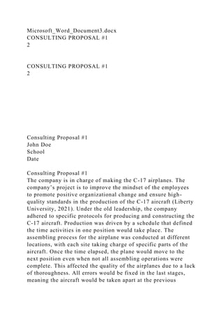 Microsoft_Word_Document3.docx
CONSULTING PROPOSAL #1
2
CONSULTING PROPOSAL #1
2
Consulting Proposal #1
John Doe
School
Date
Consulting Proposal #1
The company is in charge of making the C-17 airplanes. The
company’s project is to improve the mindset of the employees
to promote positive organizational change and ensure high-
quality standards in the production of the C-17 aircraft (Liberty
University, 2021). Under the old leadership, the company
adhered to specific protocols for producing and constructing the
C-17 aircraft. Production was driven by a schedule that defined
the time activities in one position would take place. The
assembling process for the airplane was conducted at different
locations, with each site taking charge of specific parts of the
aircraft. Once the time elapsed, the plane would move to the
next position even when not all assembling operations were
complete. This affected the quality of the airplanes due to a lack
of thoroughness. All errors would be fixed in the last stages,
meaning the aircraft would be taken apart at the previous
 