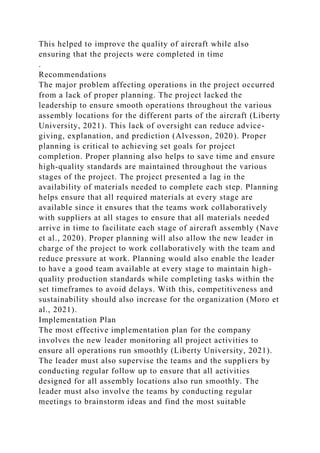 This helped to improve the quality of aircraft while also
ensuring that the projects were completed in time
.
Recommendations
The major problem affecting operations in the project occurred
from a lack of proper planning. The project lacked the
leadership to ensure smooth operations throughout the various
assembly locations for the different parts of the aircraft (Liberty
University, 2021). This lack of oversight can reduce advice-
giving, explanation, and prediction (Alvesson, 2020). Proper
planning is critical to achieving set goals for project
completion. Proper planning also helps to save time and ensure
high-quality standards are maintained throughout the various
stages of the project. The project presented a lag in the
availability of materials needed to complete each step. Planning
helps ensure that all required materials at every stage are
available since it ensures that the teams work collaboratively
with suppliers at all stages to ensure that all materials needed
arrive in time to facilitate each stage of aircraft assembly (Nave
et al., 2020). Proper planning will also allow the new leader in
charge of the project to work collaboratively with the team and
reduce pressure at work. Planning would also enable the leader
to have a good team available at every stage to maintain high-
quality production standards while completing tasks within the
set timeframes to avoid delays. With this, competitiveness and
sustainability should also increase for the organization (Moro et
al., 2021).
Implementation Plan
The most effective implementation plan for the company
involves the new leader monitoring all project activities to
ensure all operations run smoothly (Liberty University, 2021).
The leader must also supervise the teams and the suppliers by
conducting regular follow up to ensure that all activities
designed for all assembly locations also run smoothly. The
leader must also involve the teams by conducting regular
meetings to brainstorm ideas and find the most suitable
 