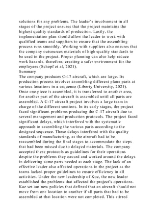 solutions for any problems. The leader’s involvement in all
stages of the project ensures that the project maintains the
highest quality standards of production. Lastly, the
implementation plan should allow the leader to work with
qualified teams and suppliers to ensure that the assembling
process runs smoothly. Working with suppliers also ensures that
the company outsources materials of high-quality standards to
be used in the project. Proper planning can also help reduce
work hazards, therefore, creating a safer environment for the
employees (Schopf et al, 2021).
Summary
The company produces C-17 aircraft, which are large. Its
production process involves assembling different plane parts at
various locations in a sequence (Liberty University, 2021).
Once one piece is assembled, it is transferred to another area,
for another part of the aircraft is assembled until all parts are
assembled. A C-17 aircraft project involves a large team in
charge of the different sections. In its early stages, the project
faced significant problems producing the C-17 aircraft due to
several management and production protocols. The project faced
significant delays, which interfered with the systematic
approach to assembling the various parts according to the
designed sequence. These delays interfered with the quality
standards of manufacturing, as the aircraft had to be
reassembled during the final stages to accommodate the steps
that had been missed due to delayed materials. The company
accepted these protocols as guidelines for their operations
despite the problems they caused and worked around the delays
in delivering some parts needed at each stage. The lack of an
effective leader also affected operations in the project as the
teams lacked proper guidelines to ensure efficiency in all
activities. Under the new leadership of Koz, the new leader
established the problems that affected the project's operations.
Kaz set out new policies that defined that an aircraft should not
move from one location to another if all parts that had to be
assembled at that location were not completed. This stirred
 