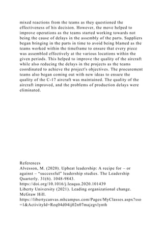 mixed reactions from the teams as they questioned the
effectiveness of his decision. However, the move helped to
improve operations as the teams started working towards not
being the cause of delays in the assembly of the parts. Suppliers
began bringing in the parts in time to avoid being blamed as the
teams worked within the timeframe to ensure that every piece
was assembled effectively at the various locations within the
given periods. This helped to improve the quality of the aircraft
while also reducing the delays in the projects as the teams
coordinated to achieve the project's objectives. The procurement
teams also began coming out with new ideas to ensure the
quality of the C-17 aircraft was maintained. The quality of the
aircraft improved, and the problems of production delays were
eliminated.
References
Alvesson, M. (2020). Upbeat leadership: A recipe for – or
against – “successful” leadership studies. The Leadership
Quarterly. 31(6). 1048-9843.
https://doi.org/10.1016/j.leaqua.2020.101439
Liberty University (2021). Leading organizational change.
McGraw Hill.
https://libertycanvas.mhcampus.com/Pages/MyClasses.aspx?sso
=1&ActivityId=Req04d04ij02n07majzgvlynth
 