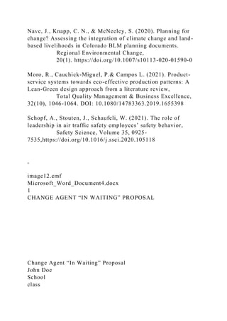 Nave, J., Knapp, C. N., & McNeeley, S. (2020). Planning for
change? Assessing the integration of climate change and land-
based livelihoods in Colorado BLM planning documents.
Regional Environmental Change,
20(1). https://doi.org/10.1007/s10113-020-01590-0
Moro, R., Cauchick-Miguel, P.& Campos L. (2021). Product-
service systems towards eco-effective production patterns: A
Lean-Green design approach from a literature review,
Total Quality Management & Business Excellence,
32(10), 1046-1064. DOI: 10.1080/14783363.2019.1655398
Schopf, A., Stouten, J., Schaufeli, W. (2021). The role of
leadership in air traffic safety employees’ safety behavior,
Safety Science, Volume 35, 0925-
7535,https://doi.org/10.1016/j.ssci.2020.105118
,
image12.emf
Microsoft_Word_Document4.docx
1
CHANGE AGENT “IN WAITING” PROPOSAL
Change Agent “In Waiting” Proposal
John Doe
School
class
 