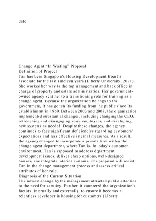 date
Change Agent “In Waiting” Proposal
Definition of Project
Tan has been Singapore's Housing Development Board's
associate for the last nineteen years (Liberty University, 2021).
She worked her way to the top management and back office in
charge of property and estate administration. Her government-
owned agency sent her to a transitioning role for training as a
change agent. Because the organization belongs to the
government, it has gotten its funding from the public since its
establishment in 1960. Between 2003 and 2007, the organization
implemented substantial changes, including changing the CEO,
retrenching and disengaging some employees, and developing
new systems as needed. Despite these changes, the agency
continues to face significant deficiencies regarding customers'
expectations and less effective internal measures. As a result,
the agency changed to incorporate a private firm within the
change agent department, where Tan is. In today's customer
environment, Tan is supposed to address department
development issues, deliver cheap options, well-designed
houses, and integrate interior customs. The proposal will assist
Tan in the change management process and assess critical
attributes of her role.
Diagnosis of the Current Situation
The newest change by the management attracted public attention
to the need for scrutiny. Further, it countered the organization's
factors, internally and externally, to ensure it becomes a
relentless developer in housing for customers (Liberty
 
