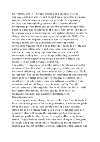 University, 2021). The new mission and changes wish to
improve customer service and expand the organization's market
size to reach as many customers as possible. In improving
services and streamlining systems, the company should
incorporate private firms and ensure the adopted change yields
positive outcomes according to the investment level. The desire
for change and a sense of urgency are critical starting points for
change implementation in any organization (Galli, 2018). The
current situation requires customer service improvement
through public service expansion and ensuring social
satisfaction because when not addressed, it leads to private and
public organization outcry and some other undesirable
outcomes. Incorporating a private firm raises issues with
consumers as they see it as a change indicating expensive
customer service despite the adverse economic effects and
inability to get such services elsewhere.
The authority incorporation of the private developer will offer
substantial benefits while ensuring quality service provision,
increased efficiency, and innovation (Liberty University, 2021).
Government has the responsibility for encouraging and ensuring
innovation for better efficiency in resource allocation. This
would assist in addressing societal challenges resulting from
economic and social disparities. As observed by Tan, the
current mission of the organization is absolute and links it with
ineffective procedures, heft workloads, poor policies,
inadequate training, and customer dissatisfaction.
Recommendations
. In any organization, change is inevitable; therefore, it needs to
be a continuous process for the organization to achieve its goals
(Wee & Taylor, 2018). Tan should develop a new mission
statement to help management align with its general vision. A
proactive plan will ensure the organization has continuous
short-term goals for the clients, eventually alleviating future
issues. Organizations should consider bold changes to integrate
foresight and preparation while recognizing that ineffective
change can present substantial risks, including complacency and
 