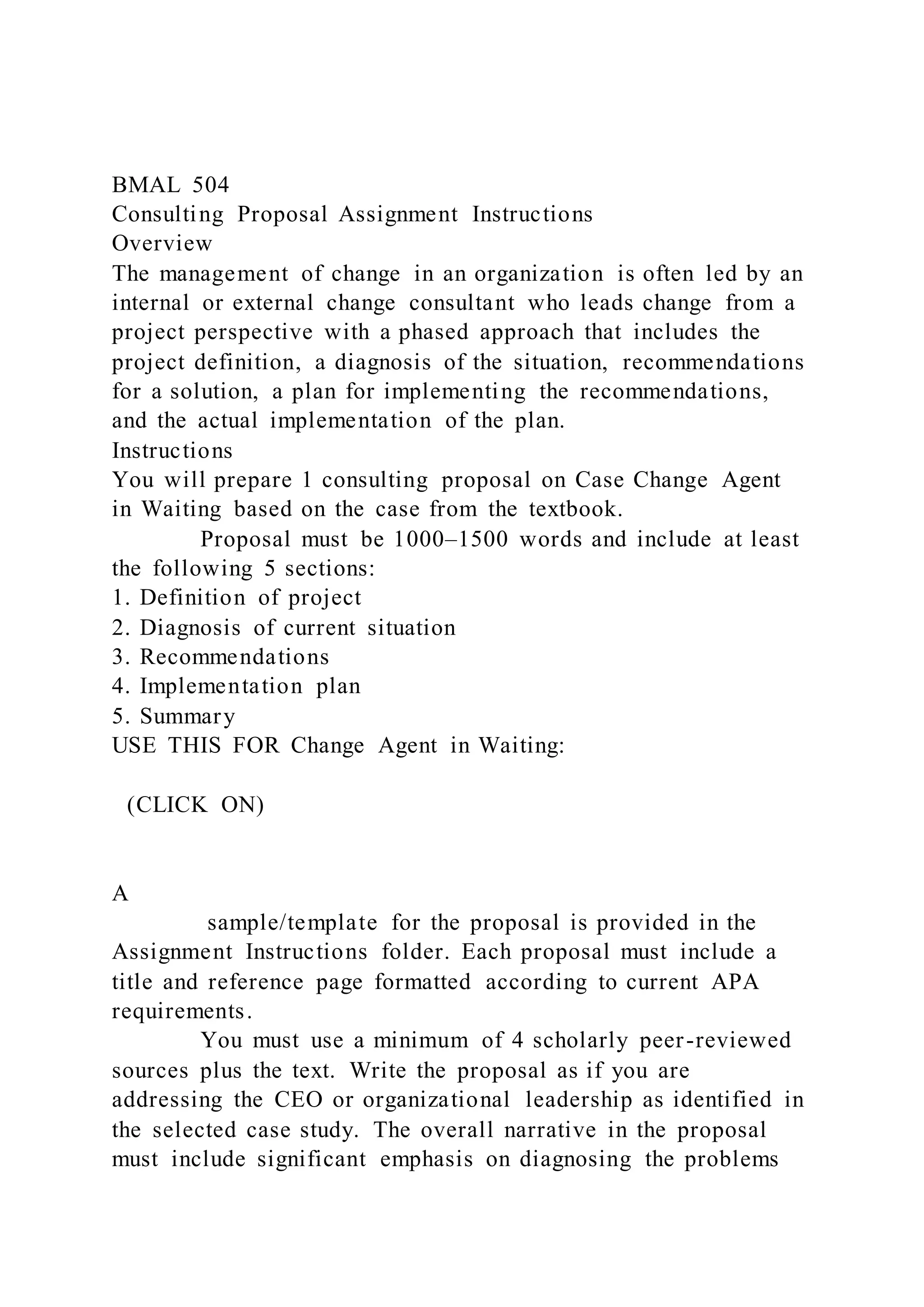 BMAL 504
Consulting Proposal Assignment Instructions
Overview
The management of change in an organization is often led by an
internal or external change consultant who leads change from a
project perspective with a phased approach that includes the
project definition, a diagnosis of the situation, recommendations
for a solution, a plan for implementing the recommendations,
and the actual implementation of the plan.
Instructions
You will prepare 1 consulting proposal on Case Change Agent
in Waiting based on the case from the textbook.
Proposal must be 1000–1500 words and include at least
the following 5 sections:
1. Definition of project
2. Diagnosis of current situation
3. Recommendations
4. Implementation plan
5. Summary
USE THIS FOR Change Agent in Waiting:
(CLICK ON)
A
sample/template for the proposal is provided in the
Assignment Instructions folder. Each proposal must include a
title and reference page formatted according to current APA
requirements.
You must use a minimum of 4 scholarly peer-reviewed
sources plus the text. Write the proposal as if you are
addressing the CEO or organizational leadership as identified in
the selected case study. The overall narrative in the proposal
must include significant emphasis on diagnosing the problems
 