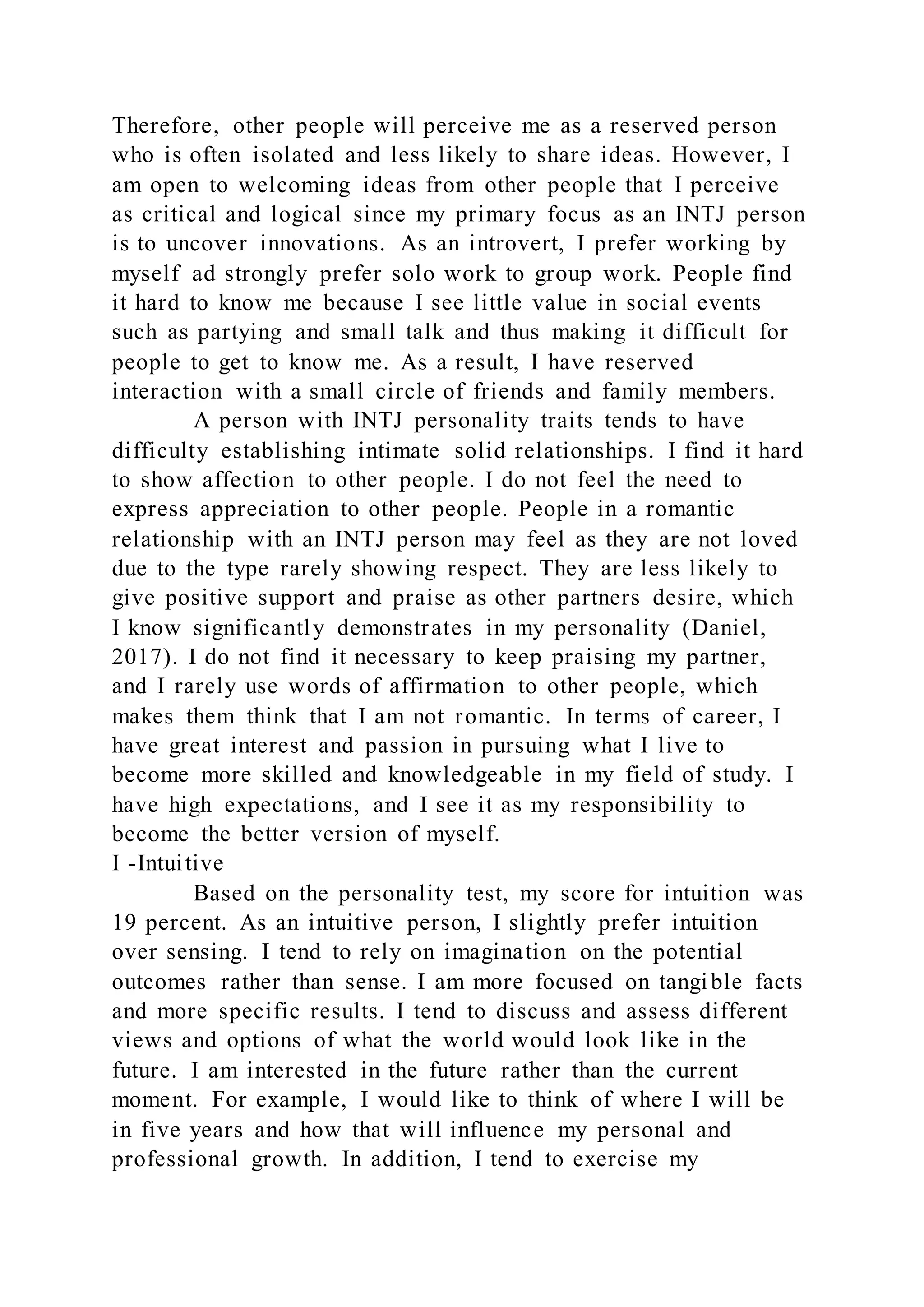 Therefore, other people will perceive me as a reserved person
who is often isolated and less likely to share ideas. However, I
am open to welcoming ideas from other people that I perceive
as critical and logical since my primary focus as an INTJ person
is to uncover innovations. As an introvert, I prefer working by
myself ad strongly prefer solo work to group work. People find
it hard to know me because I see little value in social events
such as partying and small talk and thus making it difficult for
people to get to know me. As a result, I have reserved
interaction with a small circle of friends and family members.
A person with INTJ personality traits tends to have
difficulty establishing intimate solid relationships. I find it hard
to show affection to other people. I do not feel the need to
express appreciation to other people. People in a romantic
relationship with an INTJ person may feel as they are not loved
due to the type rarely showing respect. They are less likely to
give positive support and praise as other partners desire, which
I know significantly demonstrates in my personality (Daniel,
2017). I do not find it necessary to keep praising my partner,
and I rarely use words of affirmation to other people, which
makes them think that I am not romantic. In terms of career, I
have great interest and passion in pursuing what I live to
become more skilled and knowledgeable in my field of study. I
have high expectations, and I see it as my responsibility to
become the better version of myself.
I -Intuitive
Based on the personality test, my score for intuition was
19 percent. As an intuitive person, I slightly prefer intuition
over sensing. I tend to rely on imagination on the potential
outcomes rather than sense. I am more focused on tangible facts
and more specific results. I tend to discuss and assess different
views and options of what the world would look like in the
future. I am interested in the future rather than the current
moment. For example, I would like to think of where I will be
in five years and how that will influence my personal and
professional growth. In addition, I tend to exercise my
 