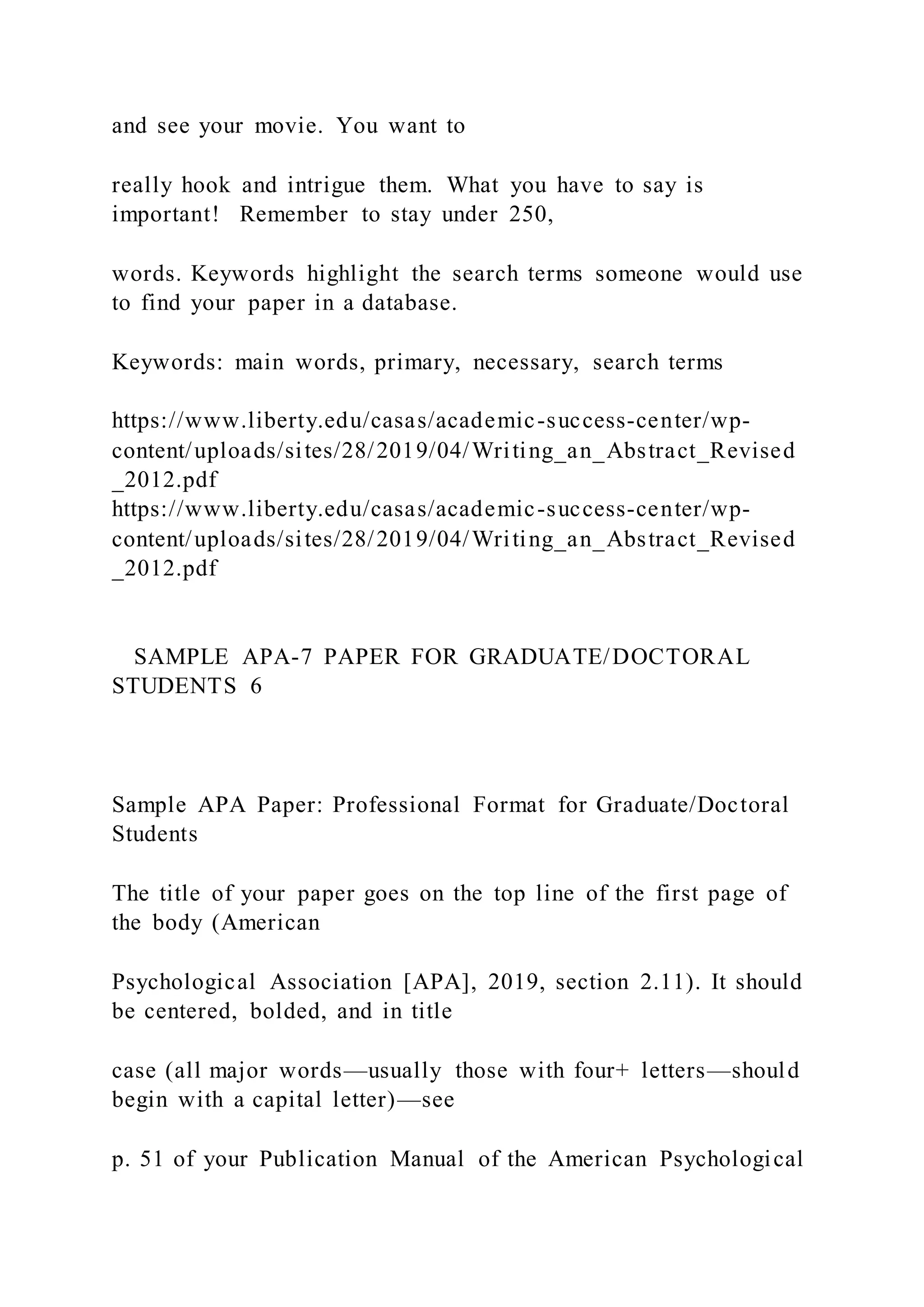 and see your movie. You want to
really hook and intrigue them. What you have to say is
important! Remember to stay under 250,
words. Keywords highlight the search terms someone would use
to find your paper in a database.
Keywords: main words, primary, necessary, search terms
https://www.liberty.edu/casas/academic-success-center/wp-
content/uploads/sites/28/2019/04/Writing_an_Abstract_Revised
_2012.pdf
https://www.liberty.edu/casas/academic-success-center/wp-
content/uploads/sites/28/2019/04/Writing_an_Abstract_Revised
_2012.pdf
SAMPLE APA-7 PAPER FOR GRADUATE/DOCTORAL
STUDENTS 6
Sample APA Paper: Professional Format for Graduate/Doctoral
Students
The title of your paper goes on the top line of the first page of
the body (American
Psychological Association [APA], 2019, section 2.11). It should
be centered, bolded, and in title
case (all major words—usually those with four+ letters—should
begin with a capital letter)—see
p. 51 of your Publication Manual of the American Psychological
 