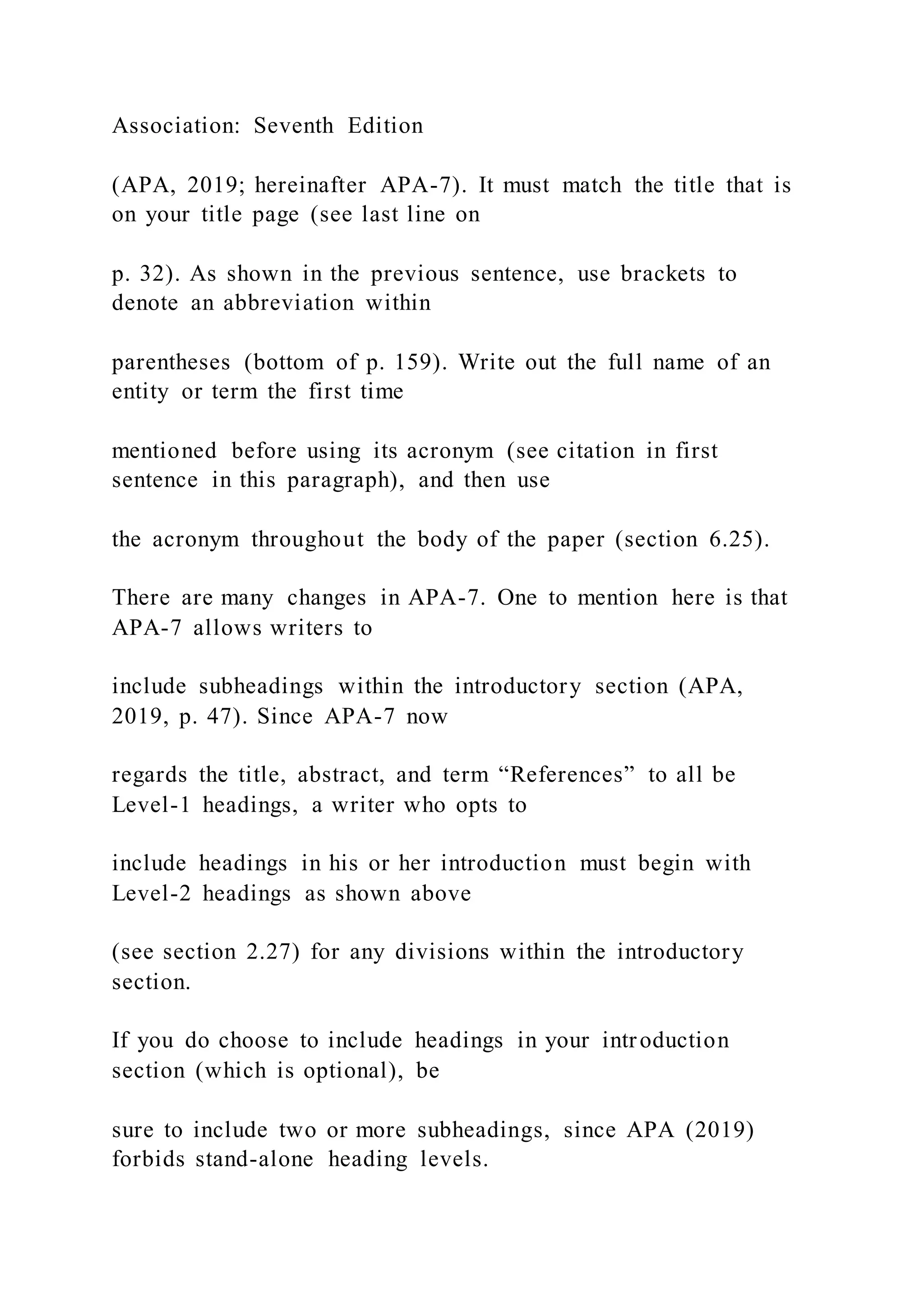 Association: Seventh Edition
(APA, 2019; hereinafter APA-7). It must match the title that is
on your title page (see last line on
p. 32). As shown in the previous sentence, use brackets to
denote an abbreviation within
parentheses (bottom of p. 159). Write out the full name of an
entity or term the first time
mentioned before using its acronym (see citation in first
sentence in this paragraph), and then use
the acronym throughout the body of the paper (section 6.25).
There are many changes in APA-7. One to mention here is that
APA-7 allows writers to
include subheadings within the introductory section (APA,
2019, p. 47). Since APA-7 now
regards the title, abstract, and term “References” to all be
Level-1 headings, a writer who opts to
include headings in his or her introduction must begin with
Level-2 headings as shown above
(see section 2.27) for any divisions within the introductory
section.
If you do choose to include headings in your introduction
section (which is optional), be
sure to include two or more subheadings, since APA (2019)
forbids stand-alone heading levels.
 
