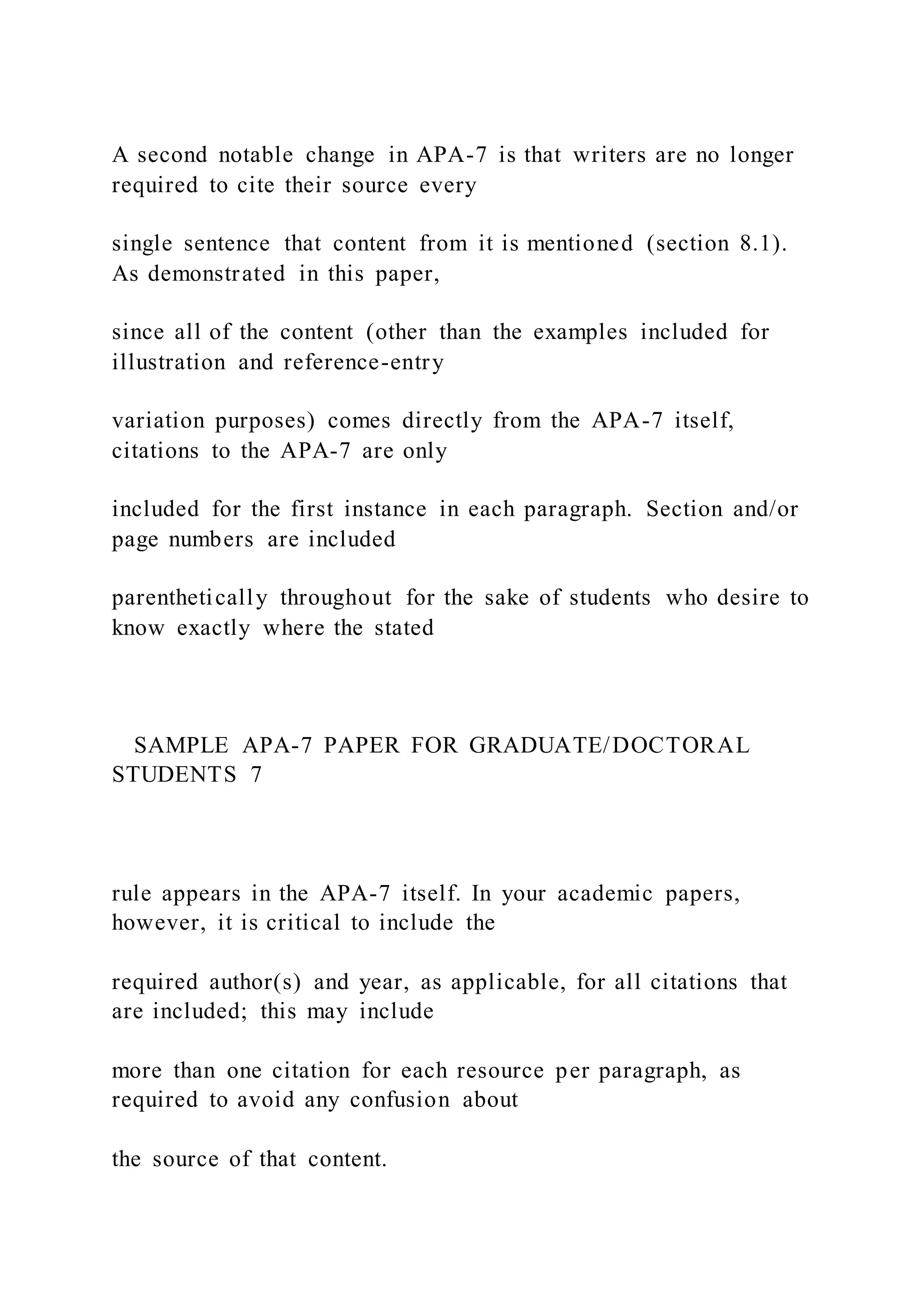 A second notable change in APA-7 is that writers are no longer
required to cite their source every
single sentence that content from it is mentioned (section 8.1).
As demonstrated in this paper,
since all of the content (other than the examples included for
illustration and reference-entry
variation purposes) comes directly from the APA-7 itself,
citations to the APA-7 are only
included for the first instance in each paragraph. Section and/or
page numbers are included
parenthetically throughout for the sake of students who desire to
know exactly where the stated
SAMPLE APA-7 PAPER FOR GRADUATE/DOCTORAL
STUDENTS 7
rule appears in the APA-7 itself. In your academic papers,
however, it is critical to include the
required author(s) and year, as applicable, for all citations that
are included; this may include
more than one citation for each resource per paragraph, as
required to avoid any confusion about
the source of that content.
 